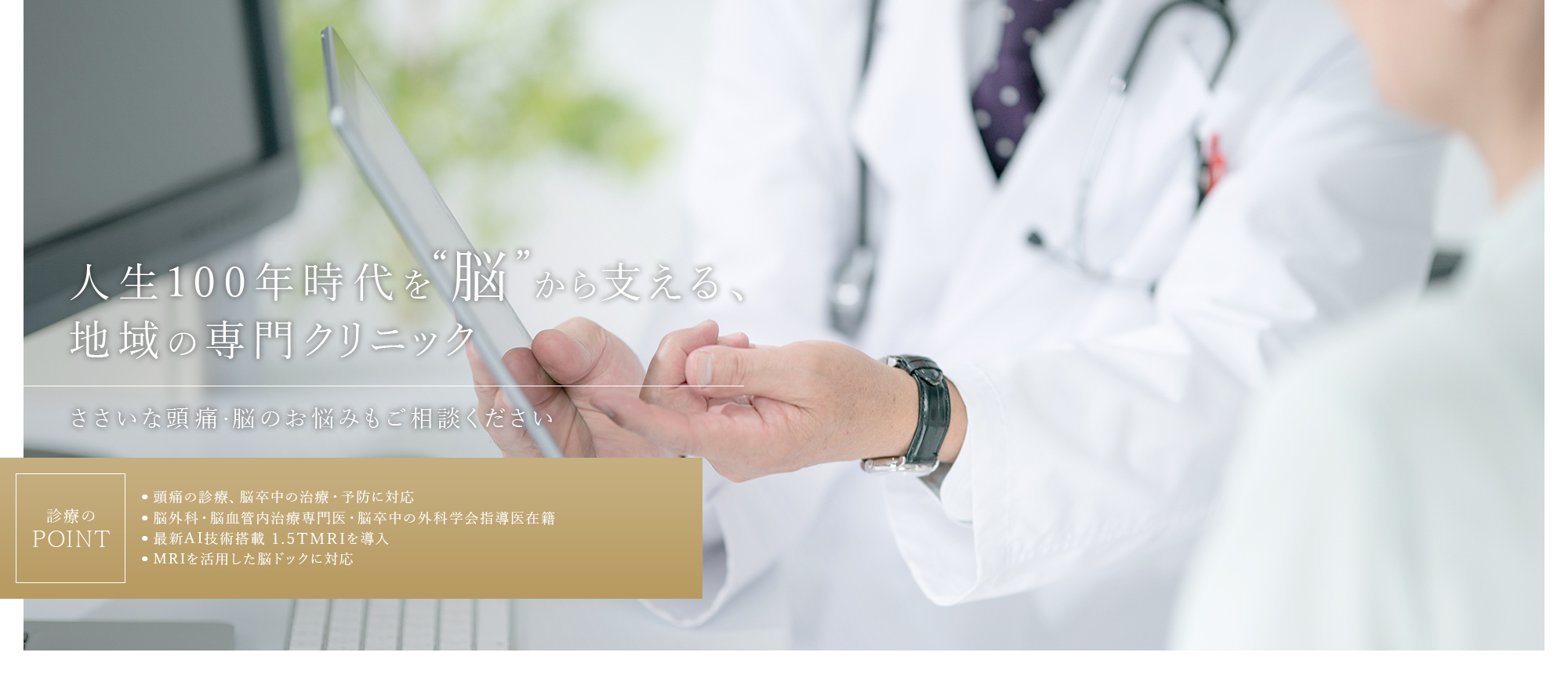 人生100年時代を“脳”から支える、地域の専門クリニック ささいな頭痛・脳のお悩みもご相談ください 診療のPOINT 頭痛の診療、脳卒中の治療・予防に対応 脳外科・脳血管内治療専門医・脳卒中の外科学会指導医在籍 最新AI技術搭載 1.5TMRIを導入 MRIを活用した脳ドックに対応